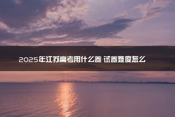2025年江苏高考用什么卷 试卷难度怎么样