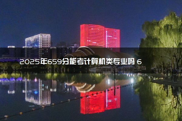 2025年659分能考计算机类专业吗 659分计算机类专业大学推荐