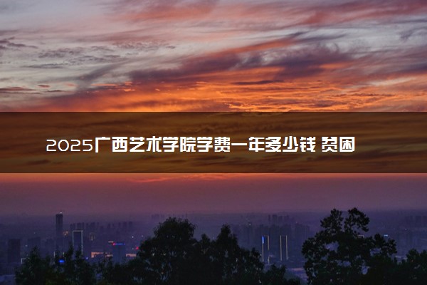 2025广西艺术学院学费一年多少钱 贫困生学费减免政策怎么样