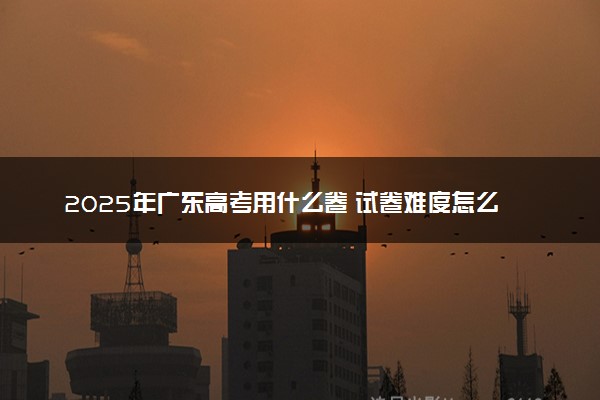 2025年广东高考用什么卷 试卷难度怎么样