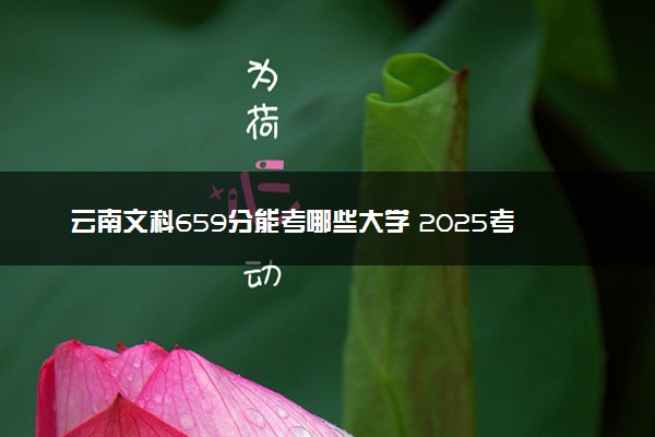 云南文科659分能考哪些大学 2025考生稳上的大学名单