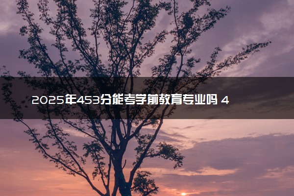 2025年453分能考学前教育专业吗 453分学前教育专业大学推荐