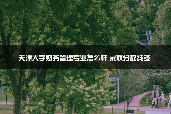 天津大学财务管理专业怎么样 录取分数线多少