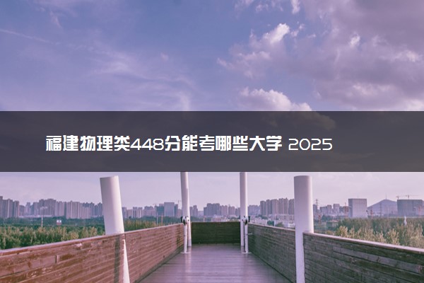 福建物理类448分能考哪些大学 2025考生稳上的大学名单