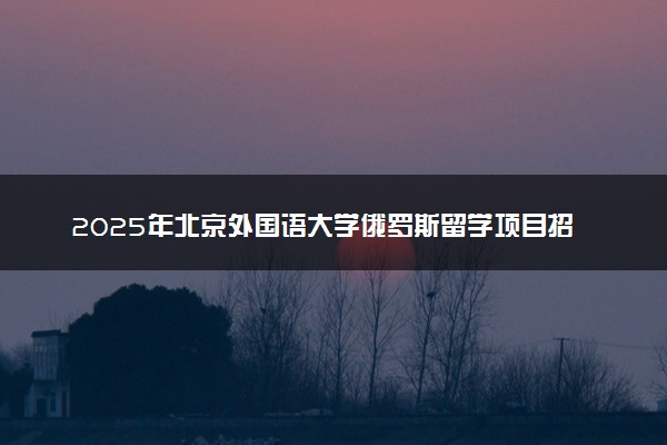 2025年北京外国语大学俄罗斯留学项目招生简章
