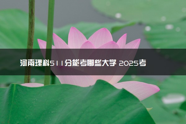河南理科511分能考哪些大学 2025考生稳上的大学名单