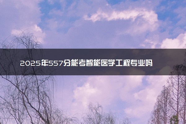 2025年557分能考智能医学工程专业吗 557分智能医学工程专业大学推荐