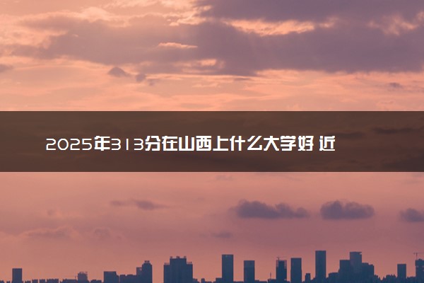 2025年313分在山西上什么大学好 近三年录取分数线是多少