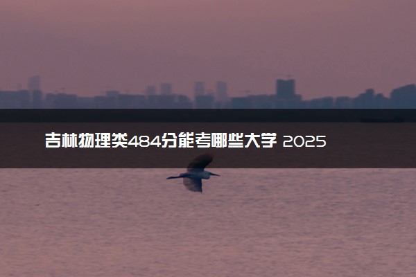 吉林物理类484分能考哪些大学 2025考生稳上的大学名单