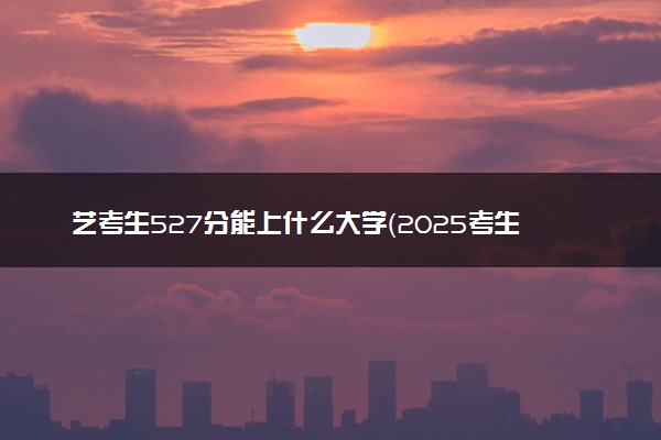 艺考生527分能上什么大学（2025考生参考）