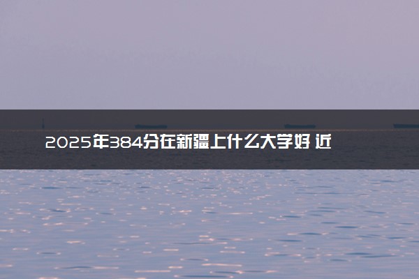 2025年384分在新疆上什么大学好 近三年录取分数线是多少