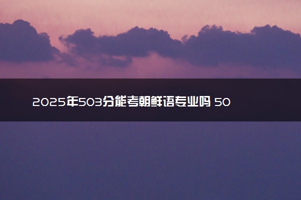 2025年503分能考朝鲜语专业吗 503分朝鲜语专业大学推荐