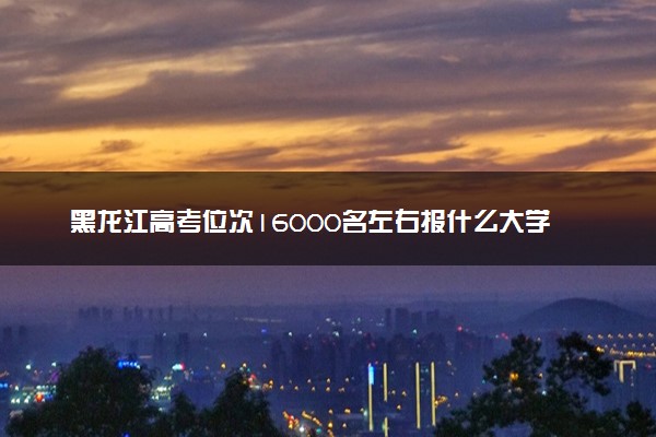 黑龙江高考位次16000名左右报什么大学好（2025年参考）