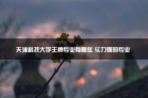 天津科技大学王牌专业有哪些 实力强的专业推荐