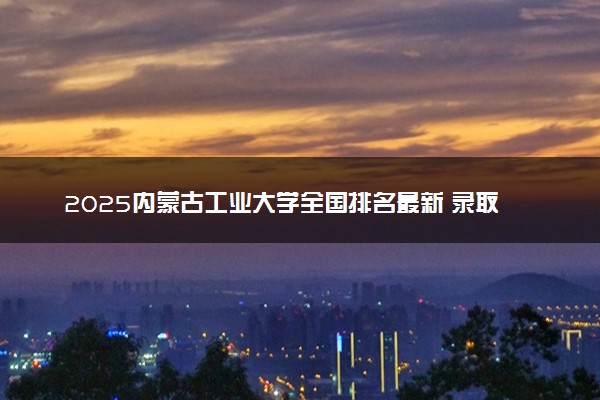 2025内蒙古工业大学全国排名最新 录取分数线是多少