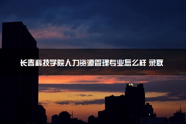 长春科技学院人力资源管理专业怎么样 录取分数线多少