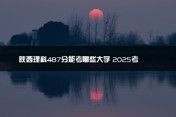 陕西理科487分能考哪些大学 2025考生稳上的大学名单