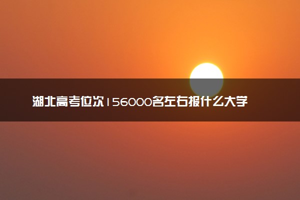 湖北高考位次156000名左右报什么大学好（2025年参考）