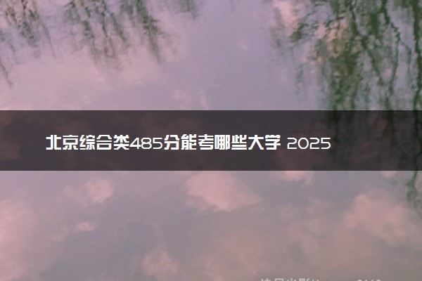 北京综合类485分能考哪些大学 2025考生稳上的大学名单