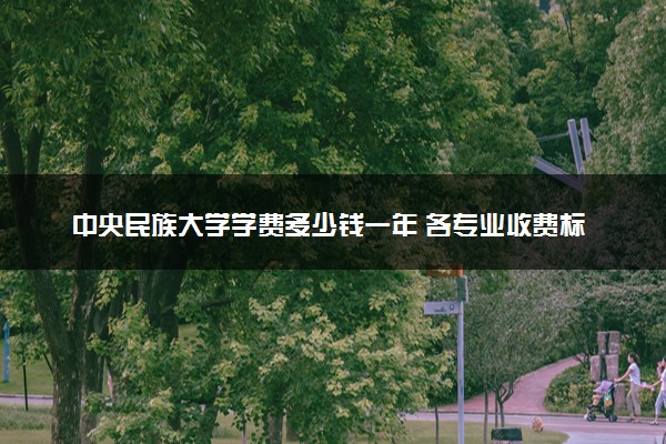 中央民族大学学费多少钱一年 各专业收费标准（2025年参考）