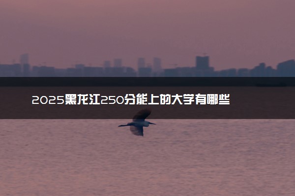 2025黑龙江250分能上的大学有哪些 可以报考院校名单