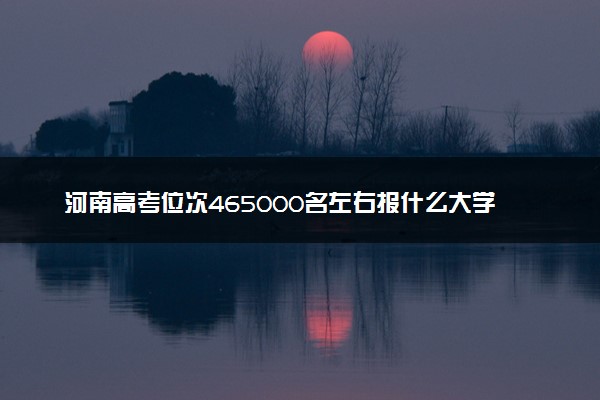 河南高考位次465000名左右报什么大学好（2025年参考）