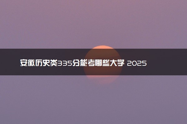 安徽历史类335分能考哪些大学 2025考生稳上的大学名单