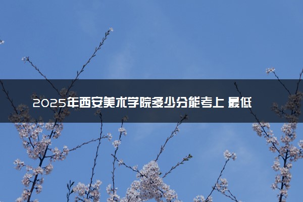 2025年西安美术学院多少分能考上 最低分及位次