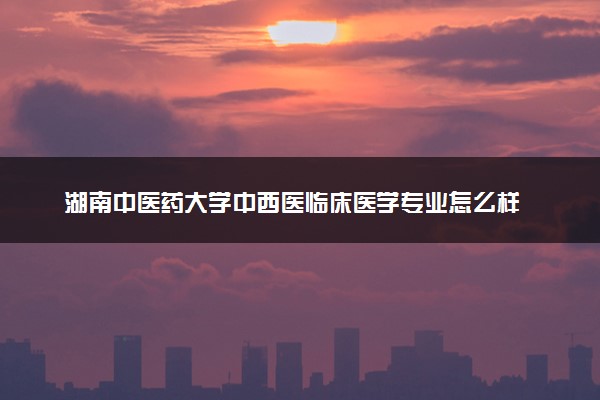 湖南中医药大学中西医临床医学专业怎么样 录取分数线多少