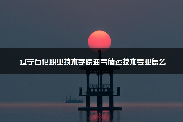 辽宁石化职业技术学院油气储运技术专业怎么样 录取分数线多少