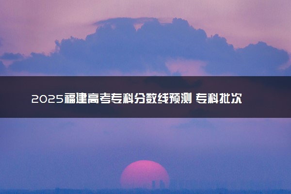 2025福建高考专科分数线预测 专科批次线预计是多少