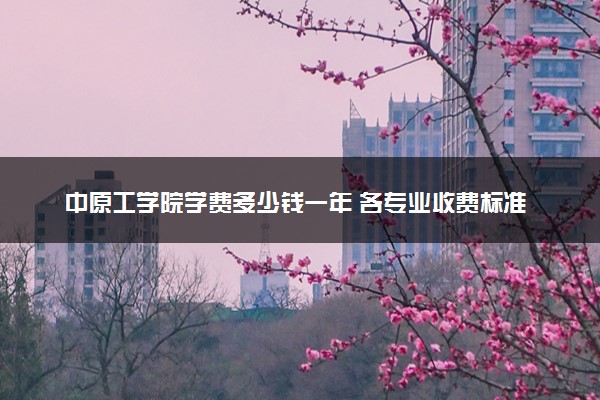 中原工学院学费多少钱一年 各专业收费标准（2025年参考）
