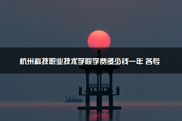 杭州科技职业技术学院学费多少钱一年 各专业收费标准（2025年参考）
