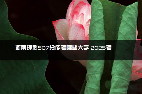 河南理科507分能考哪些大学 2025考生稳上的大学名单