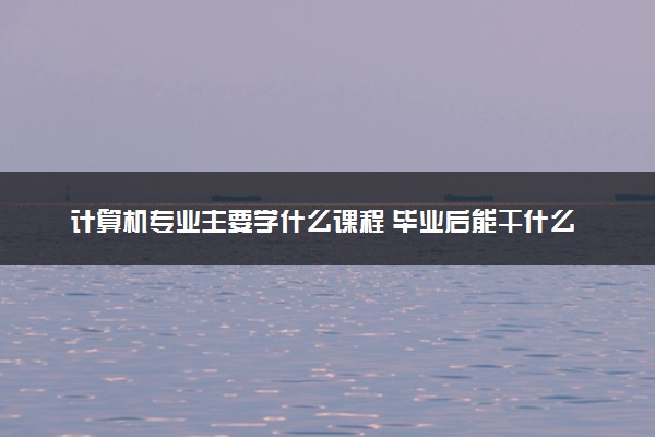 计算机专业主要学什么课程 毕业后能干什么