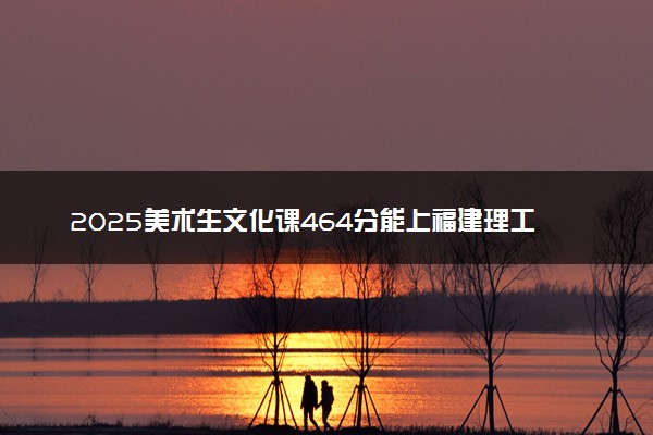 2025美术生文化课464分能上福建理工大学吗