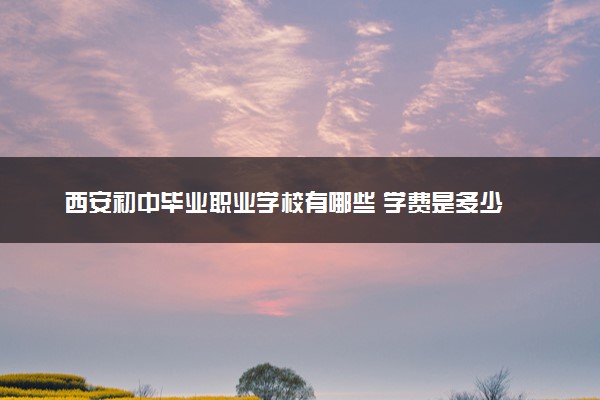 西安初中毕业职业学校有哪些 学费是多少