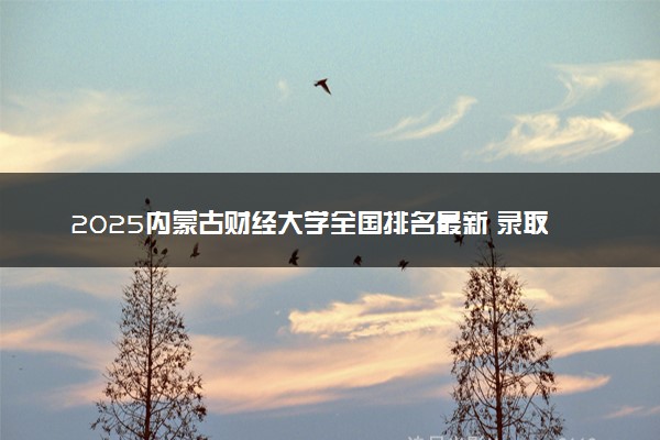 2025内蒙古财经大学全国排名最新 录取分数线是多少