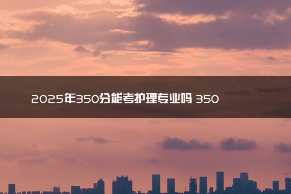 2025年350分能考护理专业吗 350分护理专业大学推荐