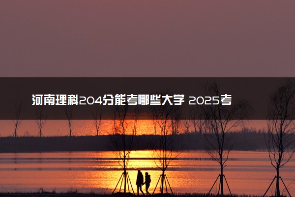 河南理科204分能考哪些大学 2025考生稳上的大学名单