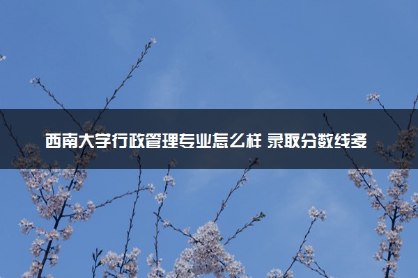 西南大学行政管理专业怎么样 录取分数线多少