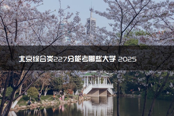 北京综合类227分能考哪些大学 2025考生稳上的大学名单