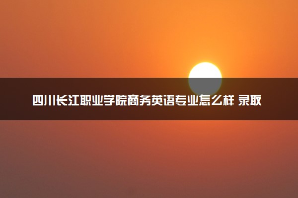 四川长江职业学院商务英语专业怎么样 录取分数线多少