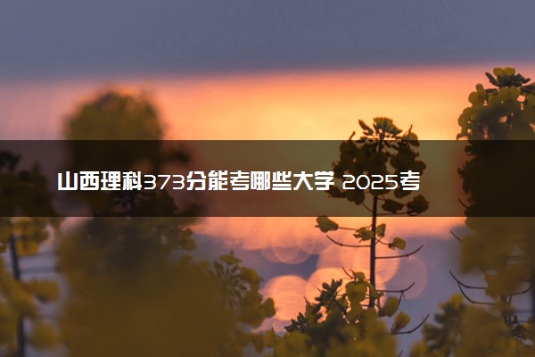 山西理科373分能考哪些大学 2025考生稳上的大学名单
