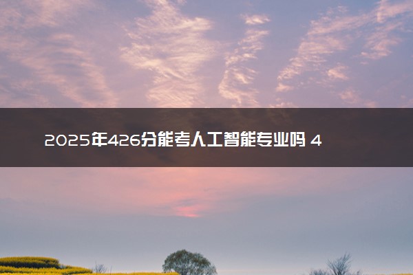 2025年426分能考人工智能专业吗 426分人工智能专业大学推荐