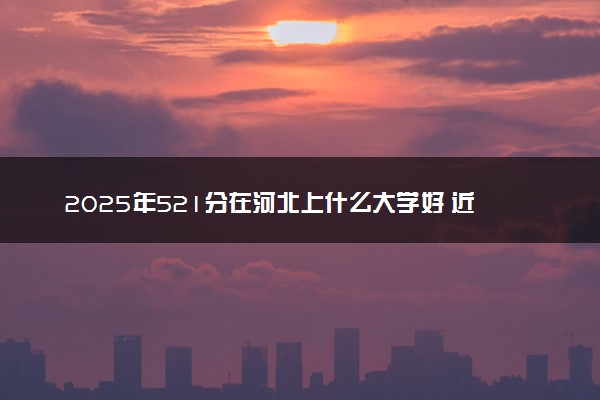 2025年521分在河北上什么大学好 近三年录取分数线是多少