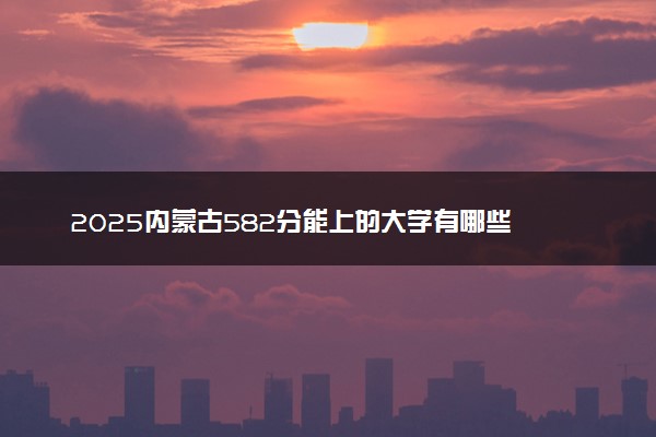 2025内蒙古582分能上的大学有哪些 可以报考院校名单