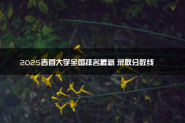 2025吉首大学全国排名最新 录取分数线是多少