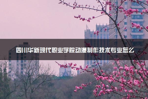 四川华新现代职业学院动漫制作技术专业怎么样 录取分数线多少