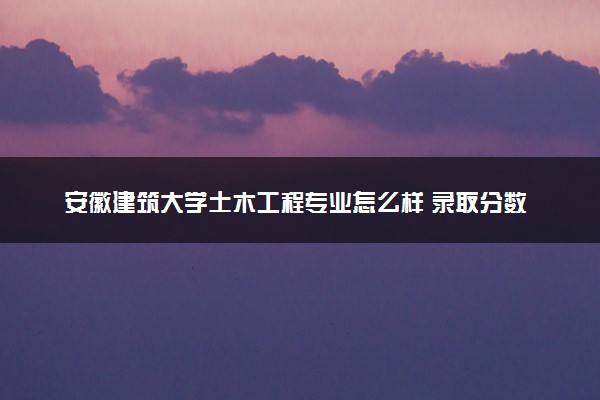 安徽建筑大学土木工程专业怎么样 录取分数线多少